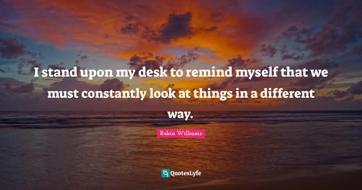 I stand upon my desk to remind myself that we must constantly look at things in a different way.