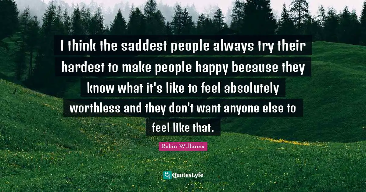 I think the saddest people always try their hardest to make people happy because they know what it's like to feel absolutely worthless and they don't want anyone else to feel like that.