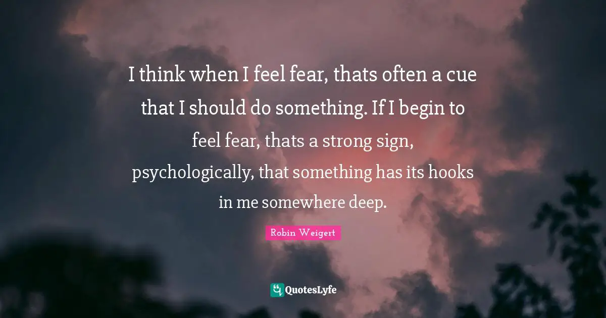 Hook Quotes: "I think when I feel fear, thats often a cue that I should do something. If I begin to feel fear, thats a strong sign, psychologically, that something has its hooks in me somewhere deep."