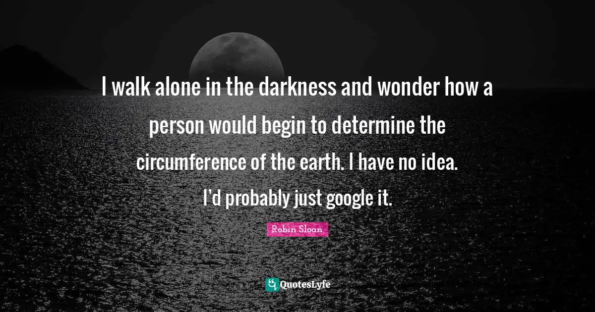 I walk alone in the darkness and wonder how a person would begin to determine the circumference of the earth. I have no idea. I’d probably just google it.