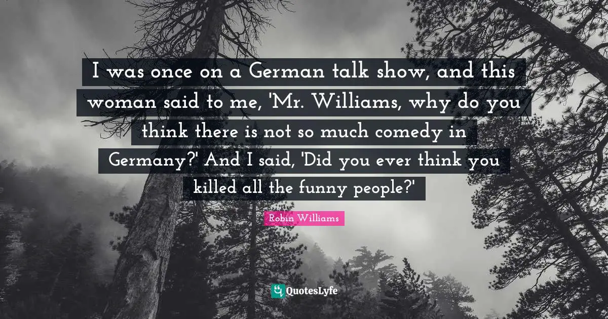 I was once on a German talk show, and this woman said to me, 'Mr. Williams, why do you think there is not so much comedy in Germany?' And I said, 'Did you ever think you killed all the funny people?'