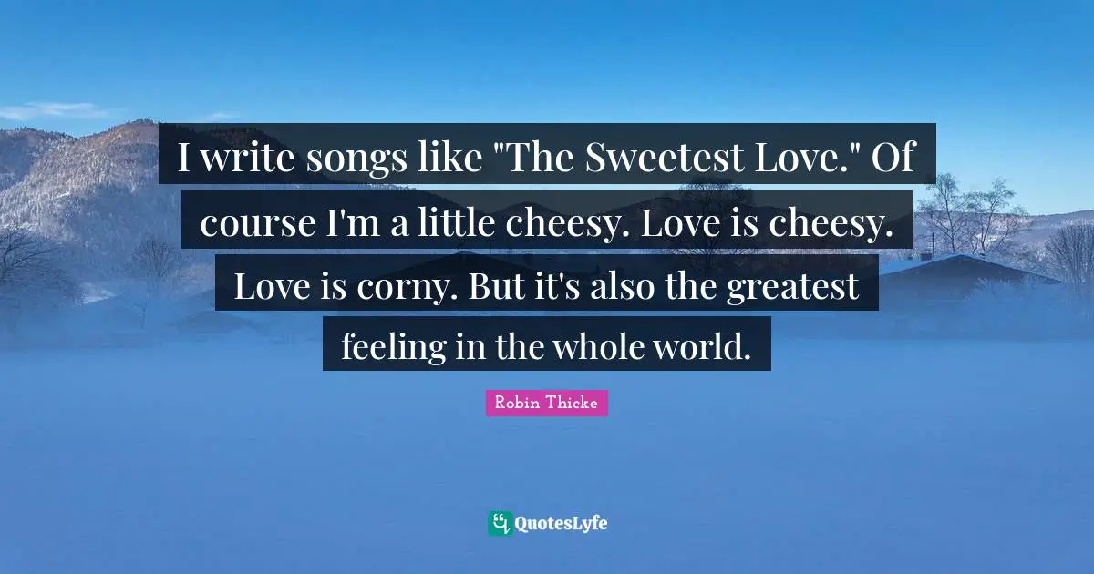 Robin Thicke Quotes: "I write songs like "The Sweetest Love." Of course I'm a little cheesy. Love is cheesy. Love is corny. But it's also the greatest feeling in the whole world."