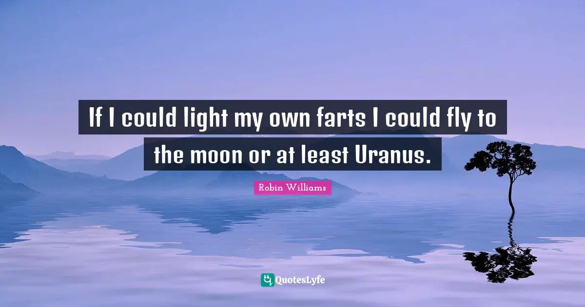 If I could light my own farts I could fly to the moon or at least Uranus.