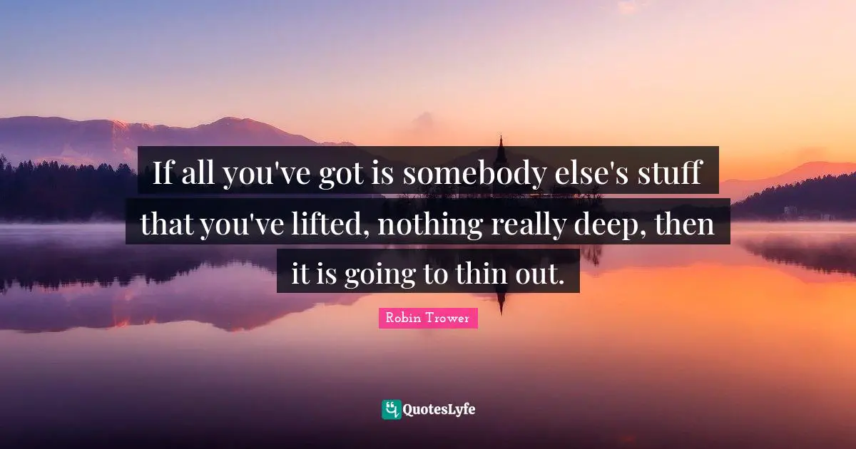 If all you've got is somebody else's stuff that you've lifted, nothing really deep, then it is going to thin out.