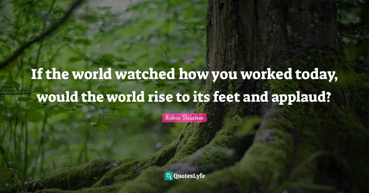 If the world watched how you worked today, would the world rise to its feet and applaud?