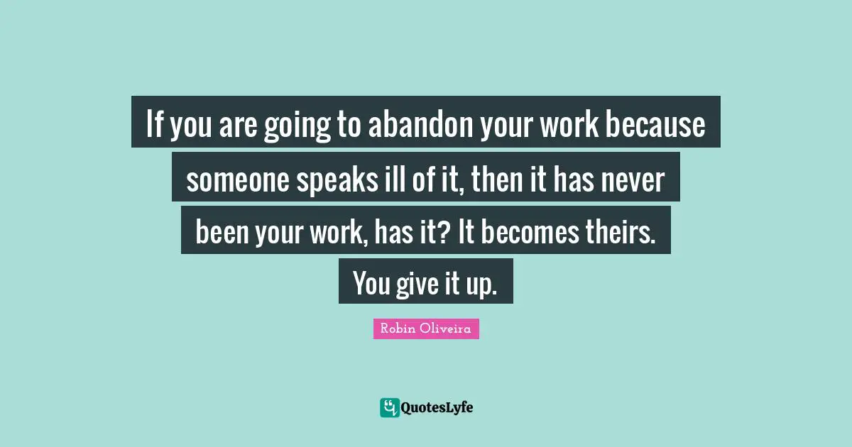 If you are going to abandon your work because someone speaks ill of it, then it has never been your work, has it? It becomes theirs. You give it up.