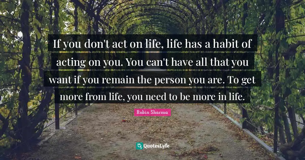 If you don't act on life, life has a habit of acting on you. You can't have all that you want if you remain the person you are. To get more from life, you need to be more in life.