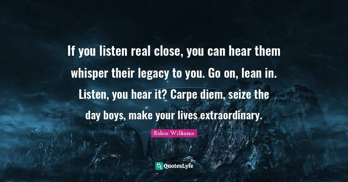 If you listen real close, you can hear them whisper their legacy to you. Go on, lean in. Listen, you hear it? Carpe diem, seize the day boys, make your lives extraordinary.