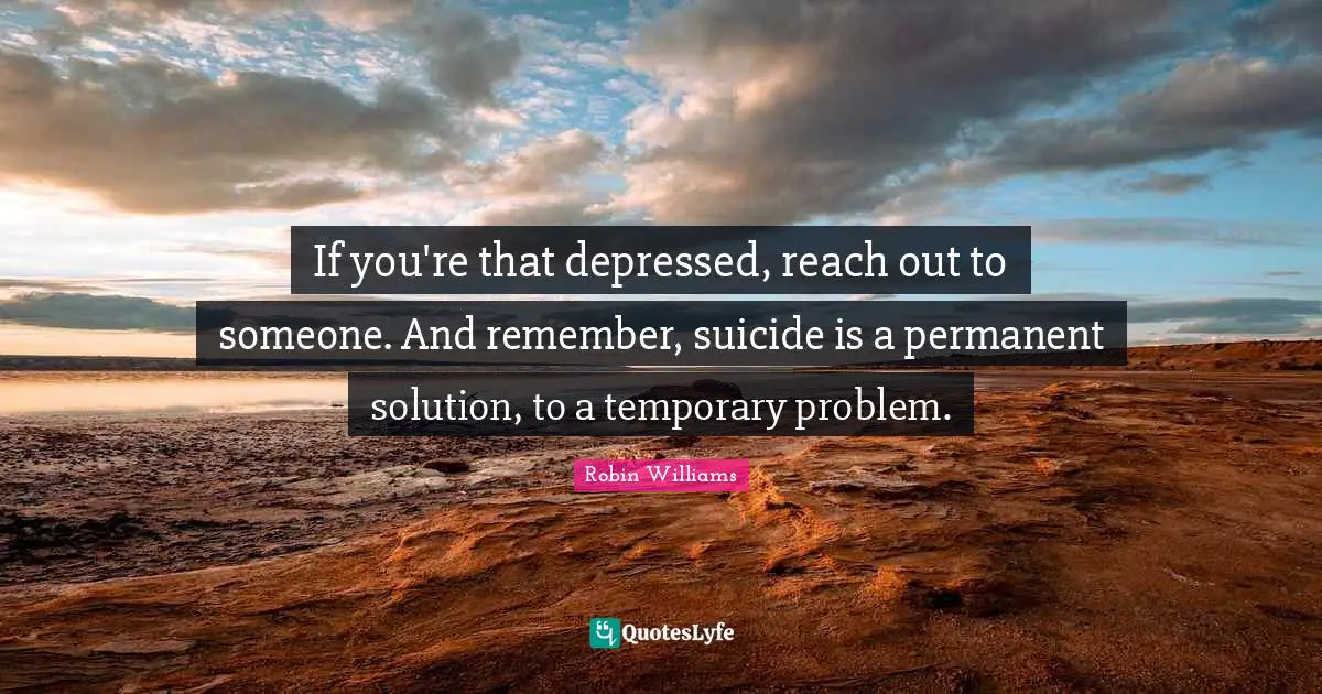 If you're that depressed, reach out to someone. And remember, suicide is a permanent solution, to a temporary problem.