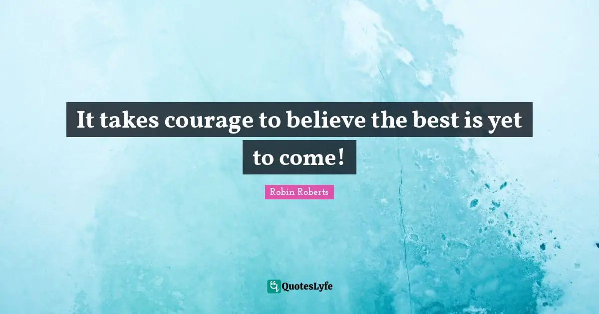The Best Is Yet To Come Quotes: "It takes courage to believe the best is yet to come!"