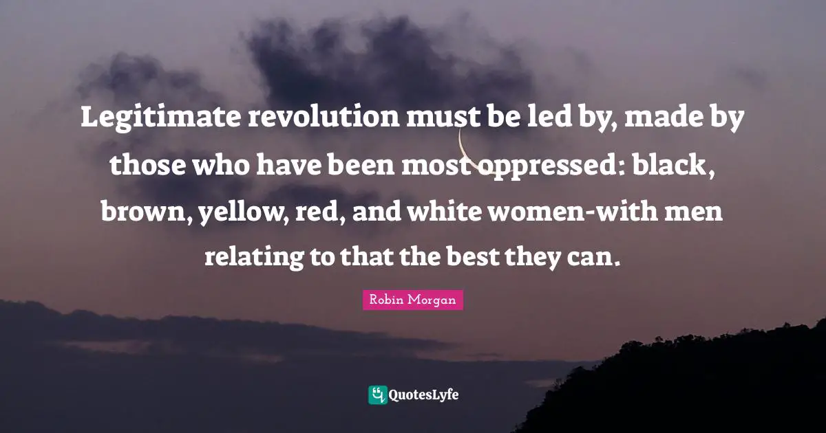 Legitimate revolution must be led by, made by those who have been most oppressed: black, brown, yellow, red, and white women-with men relating to that the best they can.