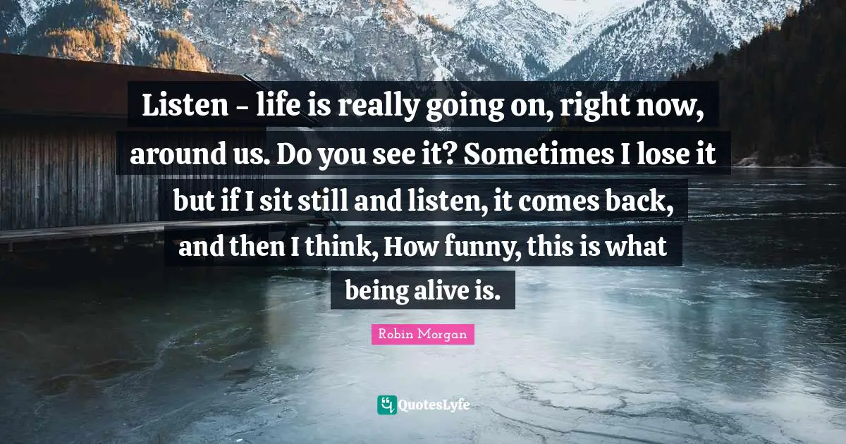 Listen - life is really going on, right now, around us. Do you see it? Sometimes I lose it but if I sit still and listen, it comes back, and then I think, How funny, this is what being alive is.