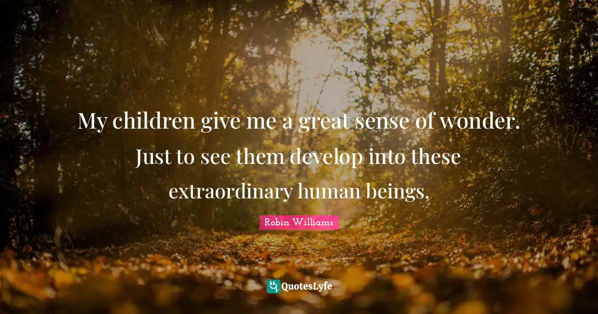 My children give me a great sense of wonder. Just to see them develop into these extraordinary human beings.