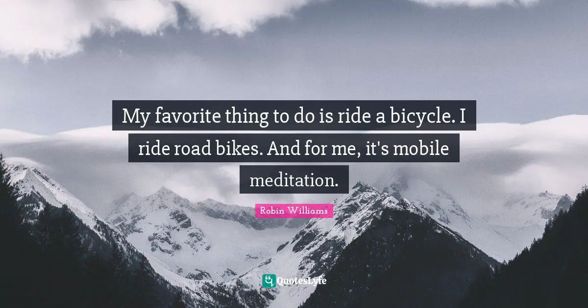 My favorite thing to do is ride a bicycle. I ride road bikes. And for me, it's mobile meditation.