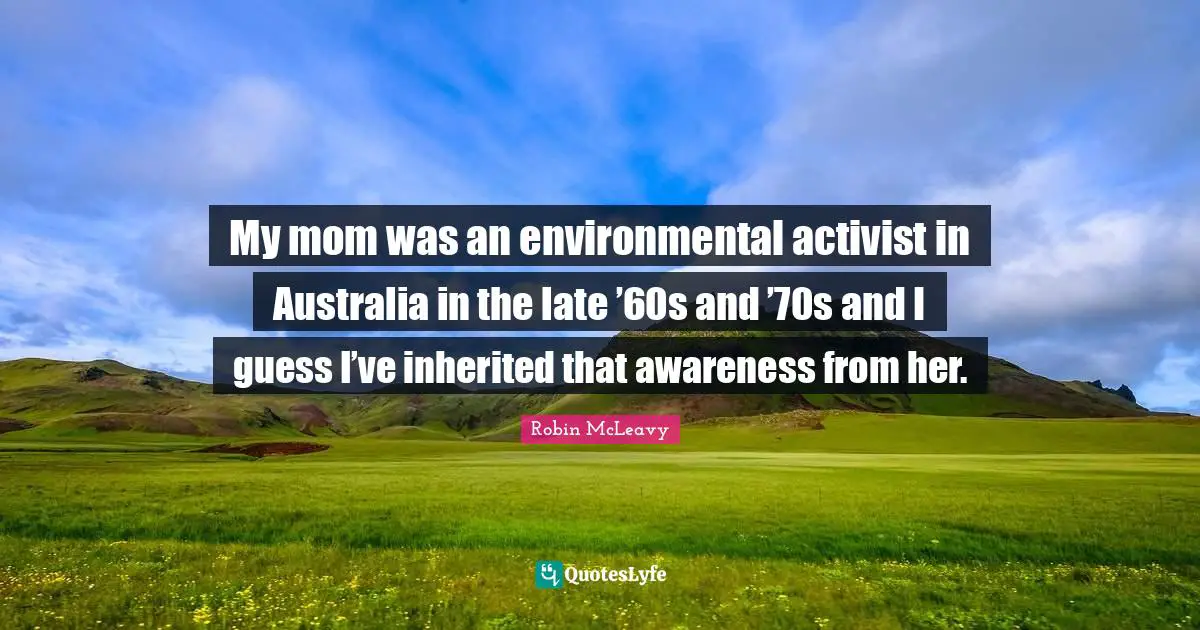 My mom was an environmental activist in Australia in the late ’60s and ’70s and I guess I’ve inherited that awareness from her.