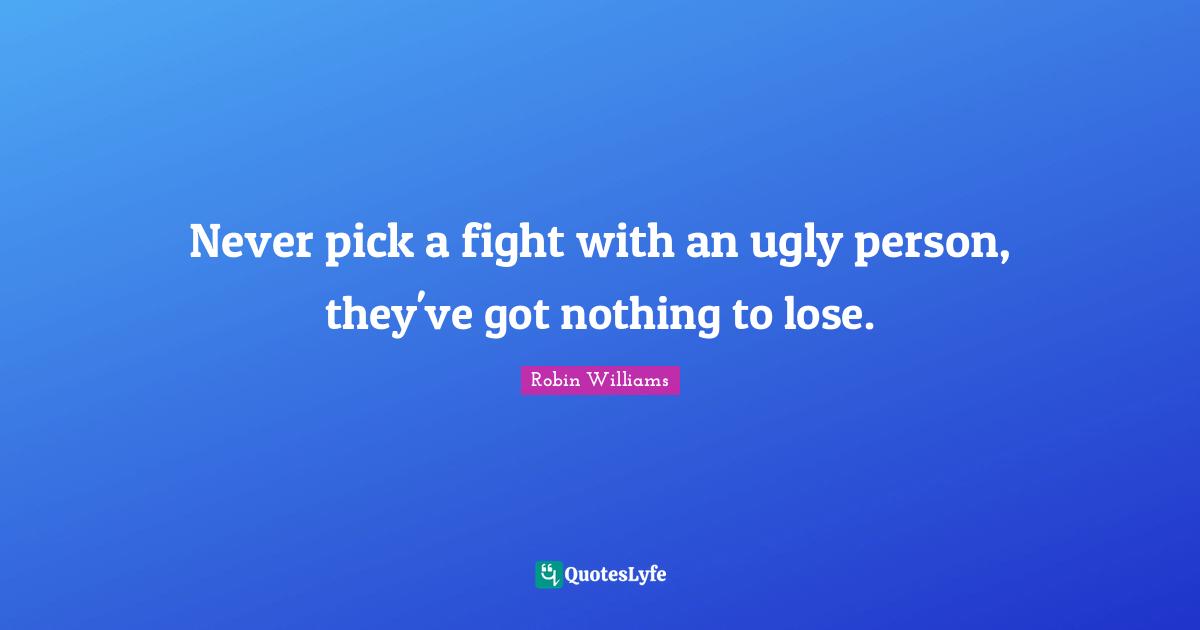 Never pick a fight with an ugly person, they've got nothing to lose.