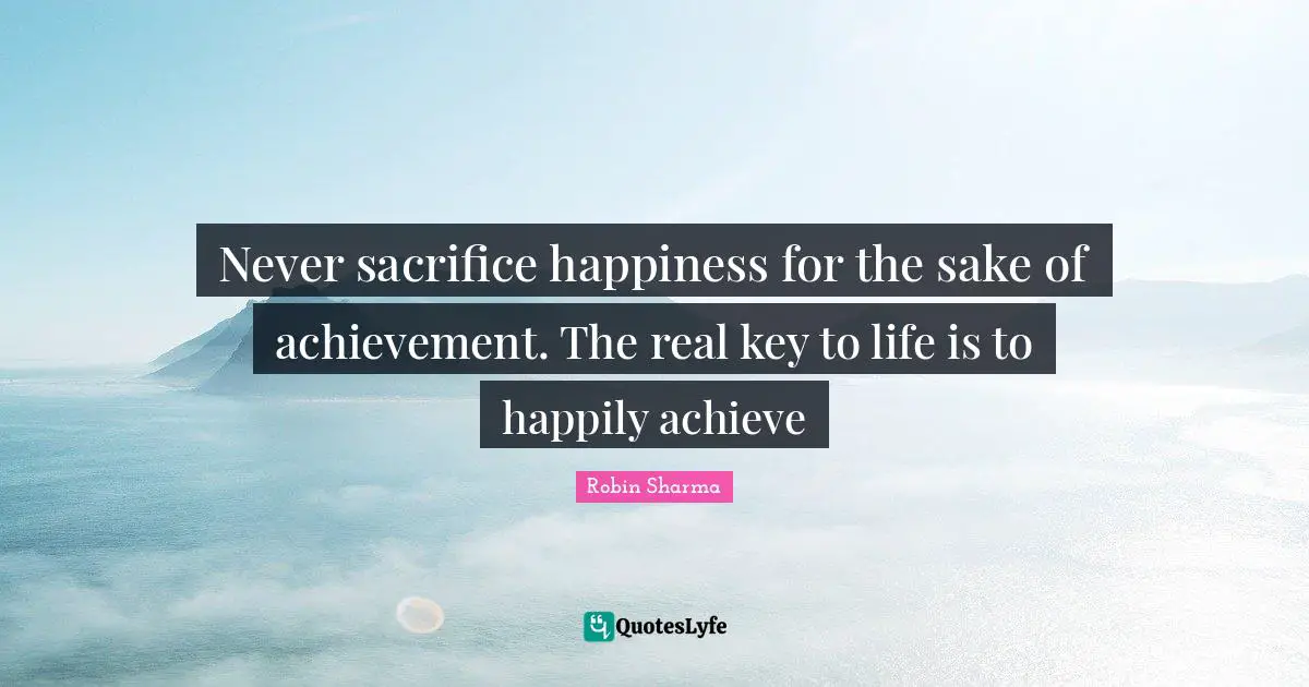 Never sacrifice happiness for the sake of achievement. The real key to life is to happily achieve