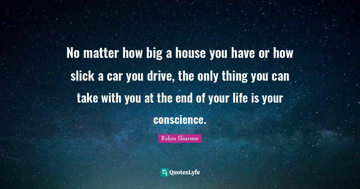 No matter how big a house you have or how slick a car you drive, the only thing you can take with you at the end of your life is your conscience.