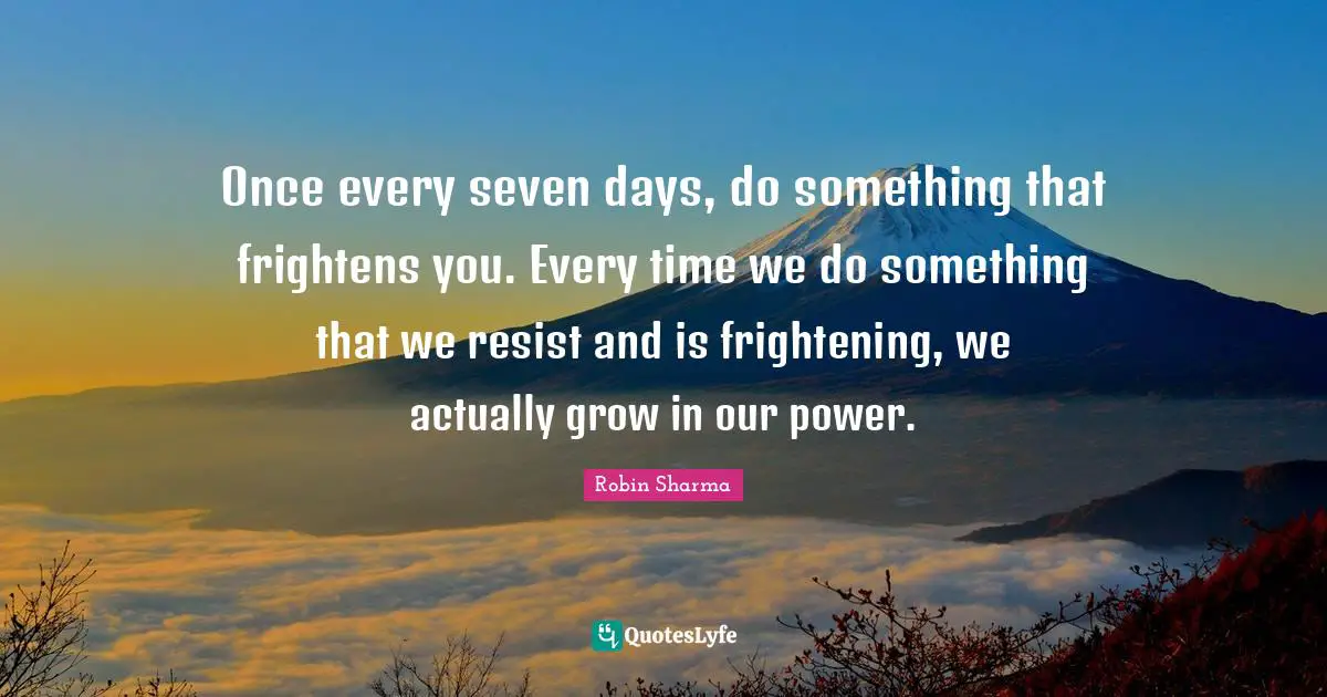 Once every seven days, do something that frightens you. Every time we do something that we resist and is frightening, we actually grow in our power.
