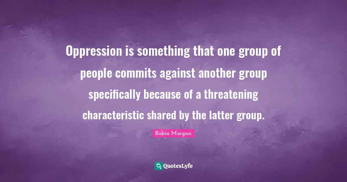 Oppression is something that one group of people commits against another group specifically because of a threatening characteristic shared by the latter group.