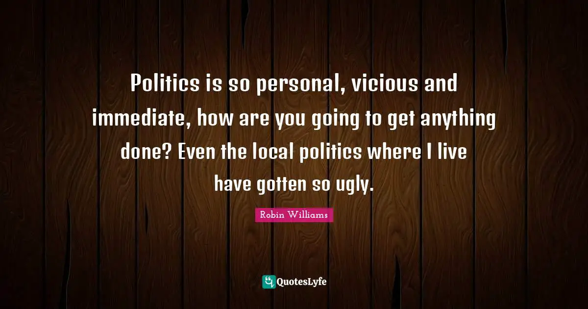 Politics is so personal, vicious and immediate, how are you going to get anything done? Even the local politics where I live have gotten so ugly.