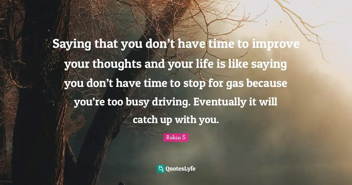 Robin S Quotes: "Saying that you don’t have time to improve your thoughts and your life is like saying you don’t have time to stop for gas because you’re too busy driving. Eventually it will catch up with you."