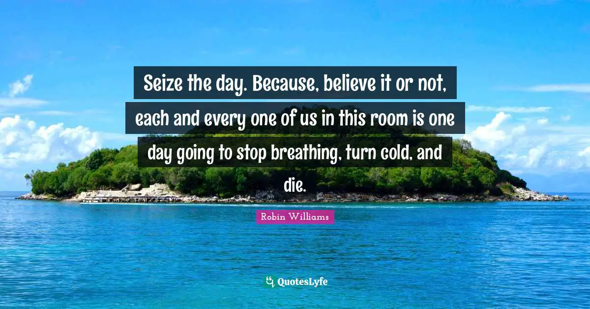Seize Quotes: "Seize the day. Because, believe it or not, each and every one of us in this room is one day going to stop breathing, turn cold, and die."