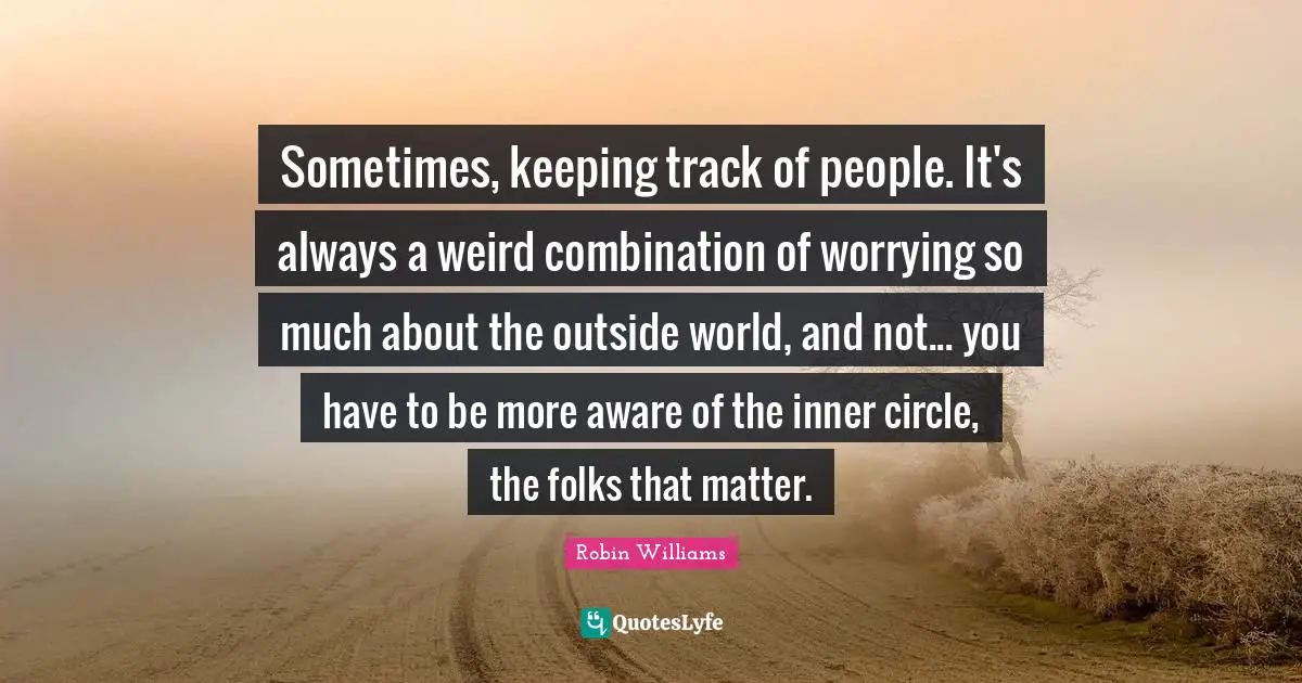Sometimes, keeping track of people. It's always a weird combination of worrying so much about the outside world, and not... you have to be more aware of the inner circle, the folks that matter.