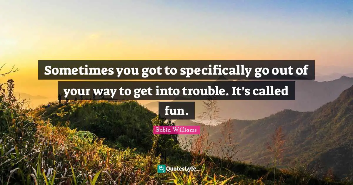 Sometimes you got to specifically go out of your way to get into trouble. It's called fun.