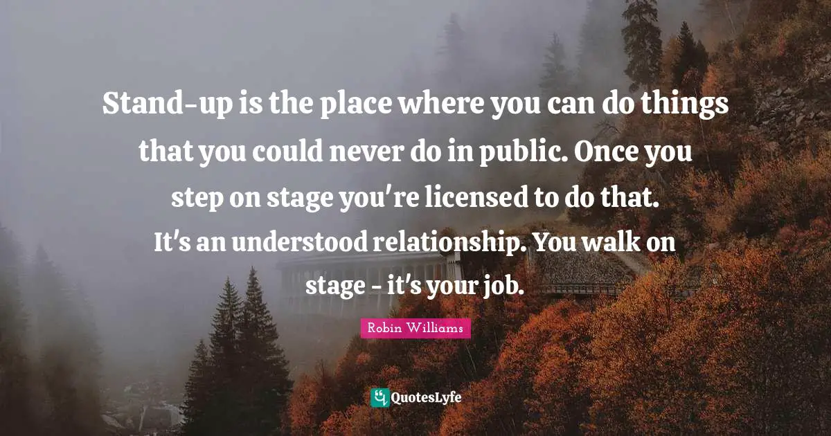 Stand-up is the place where you can do things that you could never do in public. Once you step on stage you're licensed to do that. It's an understood relationship. You walk on stage - it's your job.