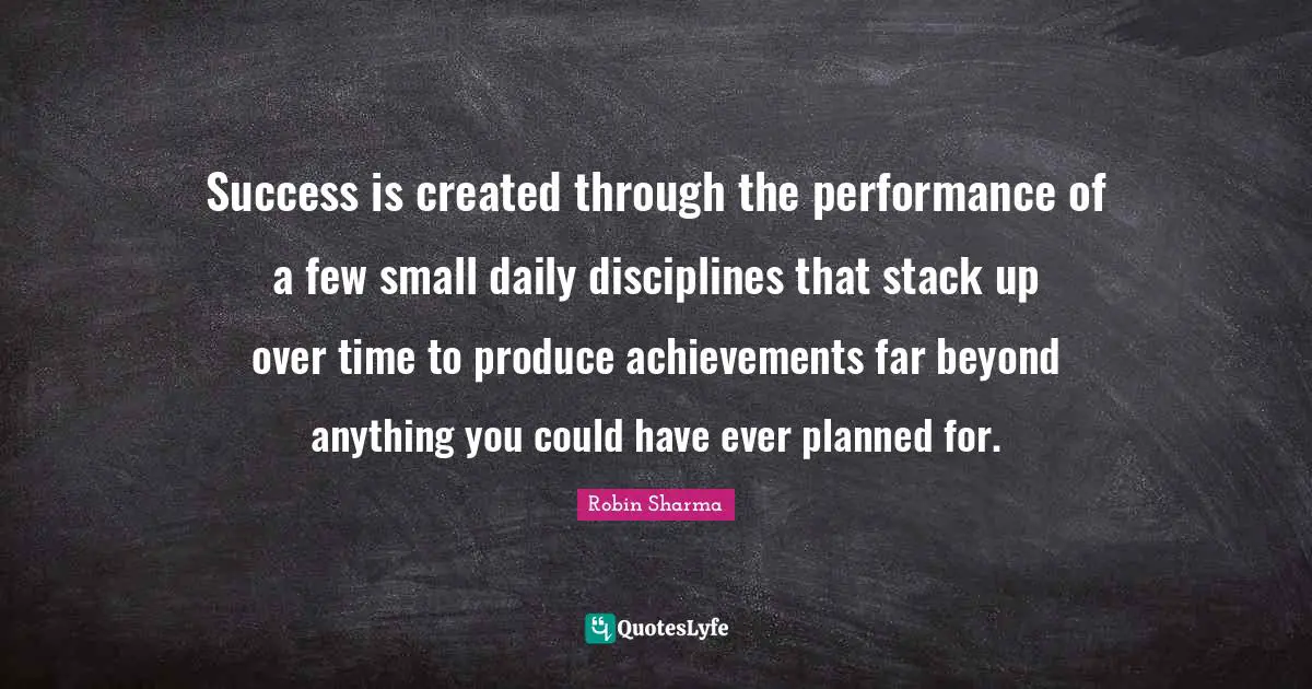 Success is created through the performance of a few small daily disciplines that stack up over time to produce achievements far beyond anything you could have ever planned for.