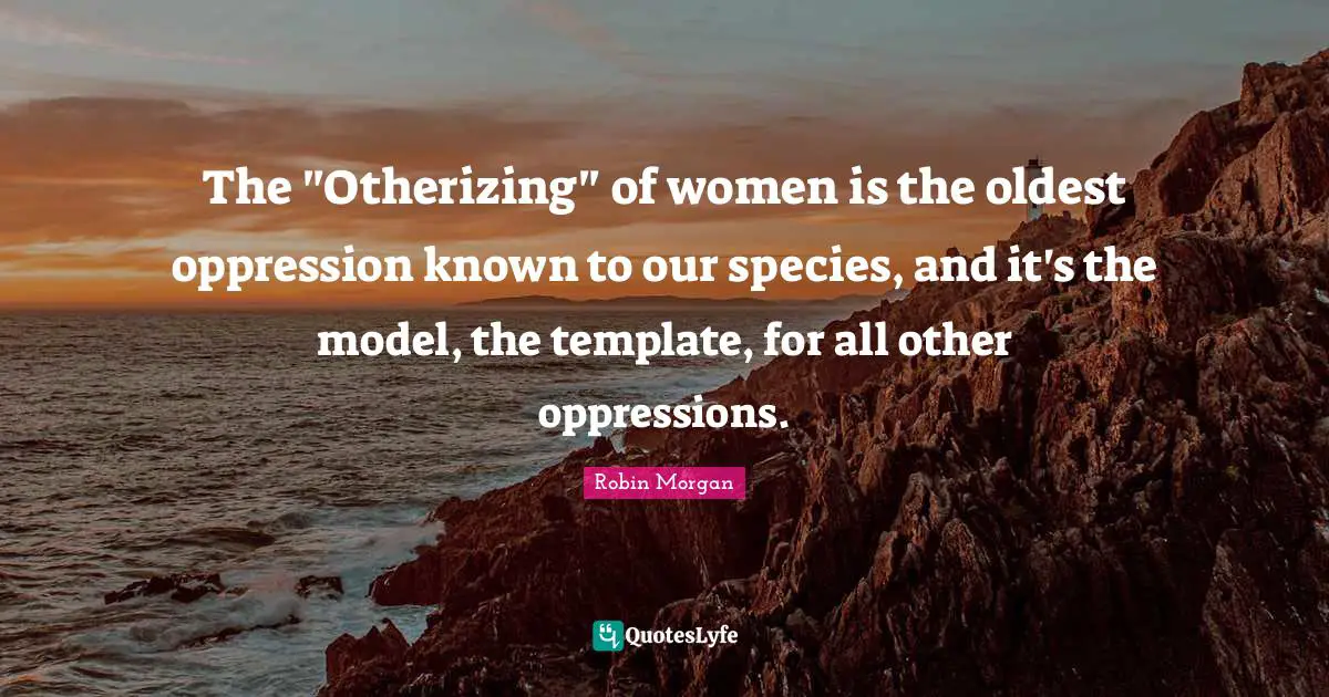 The "Otherizing" of women is the oldest oppression known to our species, and it's the model, the template, for all other oppressions.