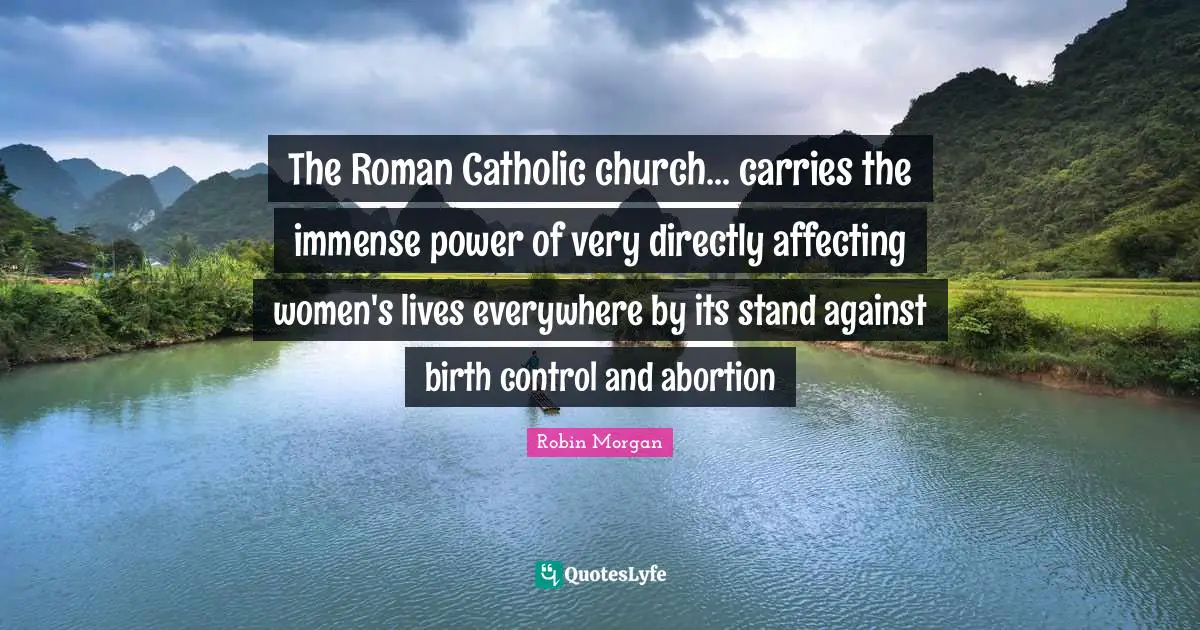 The Roman Catholic church... carries the immense power of very directly affecting women's lives everywhere by its stand against birth control and abortion