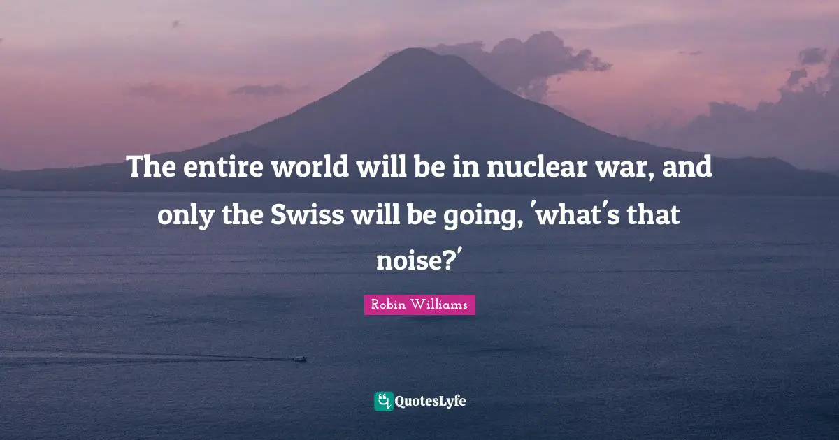 The entire world will be in nuclear war, and only the Swiss will be going, 'what's that noise?'