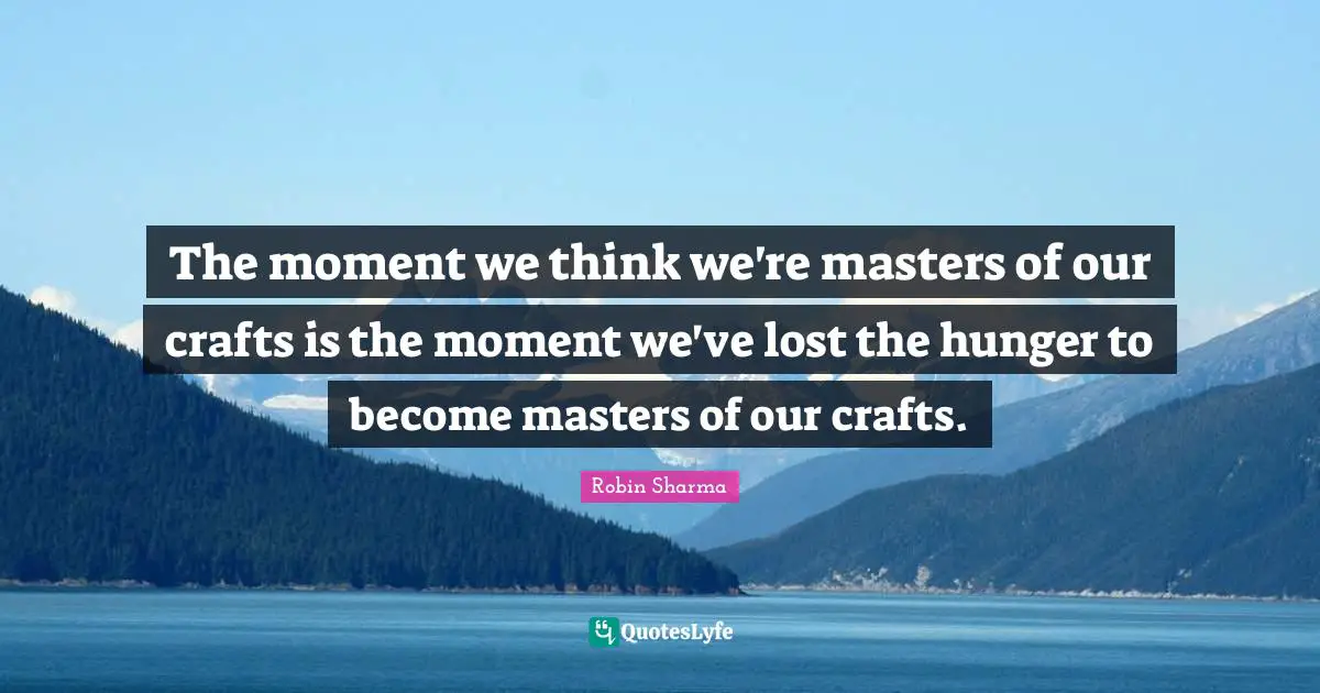 The moment we think we're masters of our crafts is the moment we've lost the hunger to become masters of our crafts.