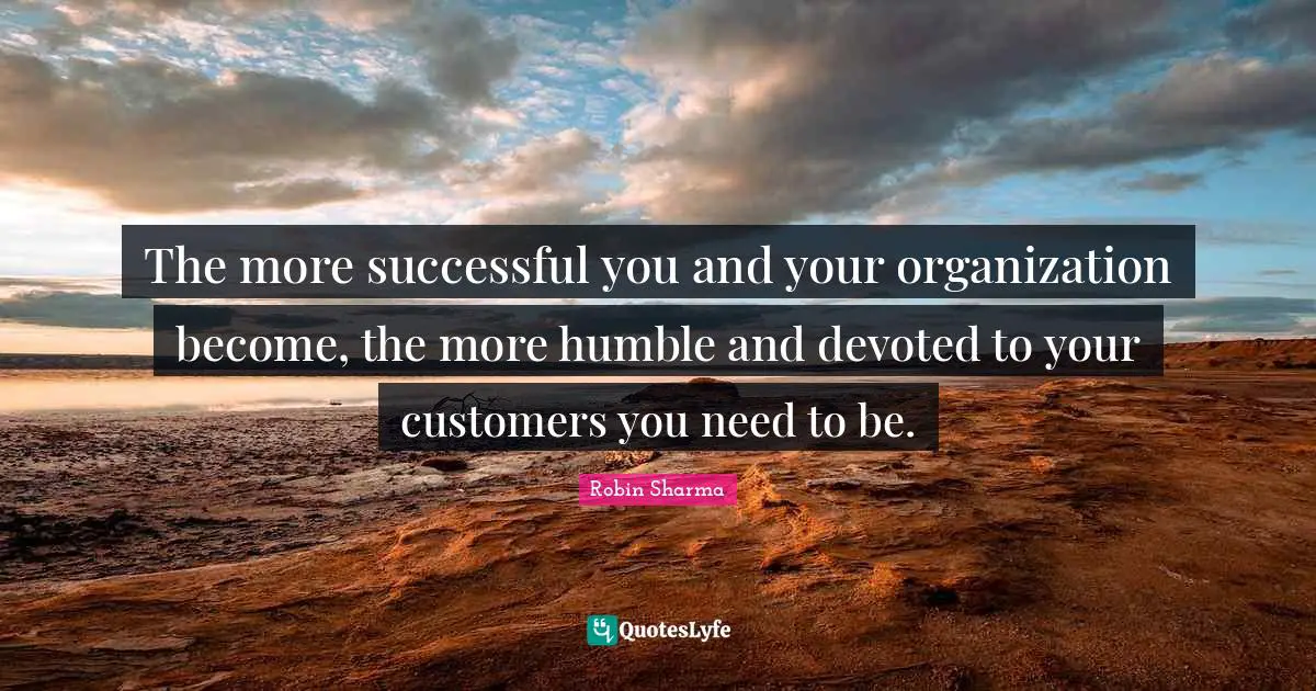 The more successful you and your organization become, the more humble and devoted to your customers you need to be.