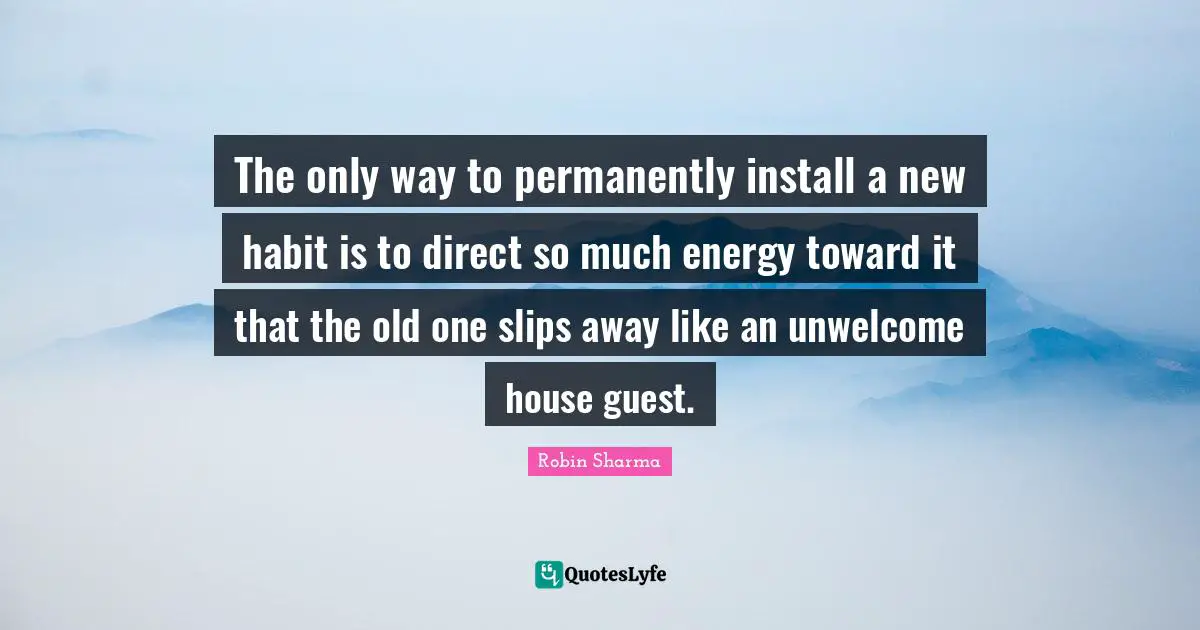 The only way to permanently install a new habit is to direct so much energy toward it that the old one slips away like an unwelcome house guest.