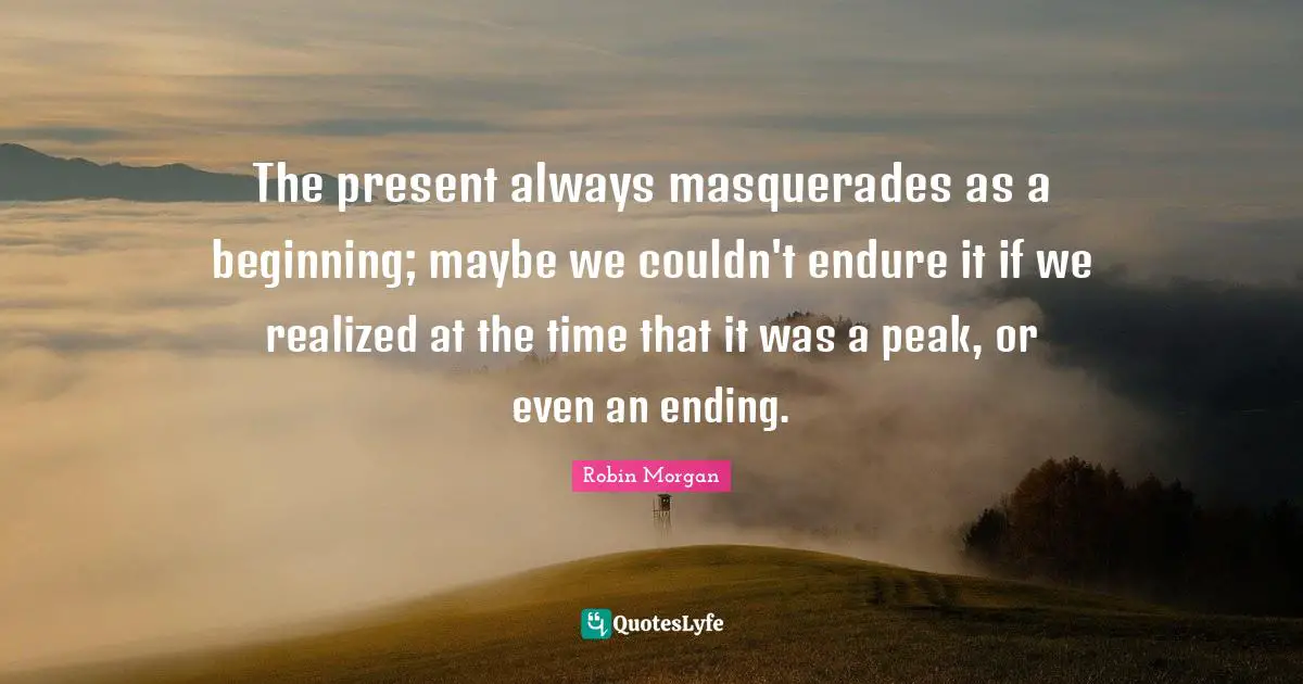 The present always masquerades as a beginning; maybe we couldn't endure it if we realized at the time that it was a peak, or even an ending.