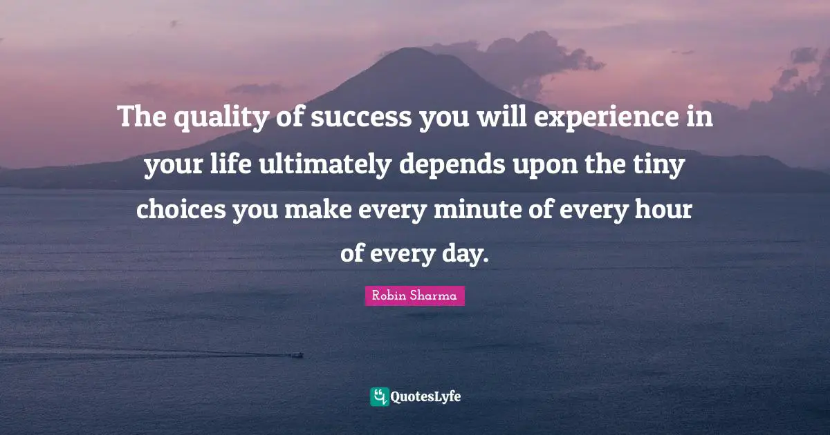 The quality of success you will experience in your life ultimately depends upon the tiny choices you make every minute of every hour of every day.
