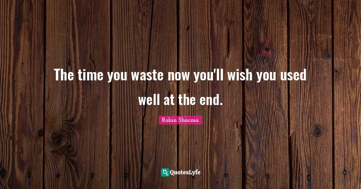 The time you waste now you'll wish you used well at the end.