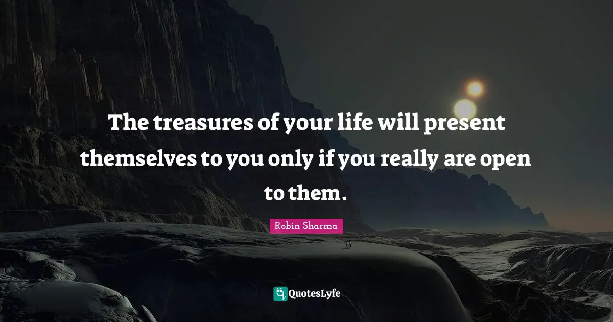 The treasures of your life will present themselves to you only if you really are open to them.