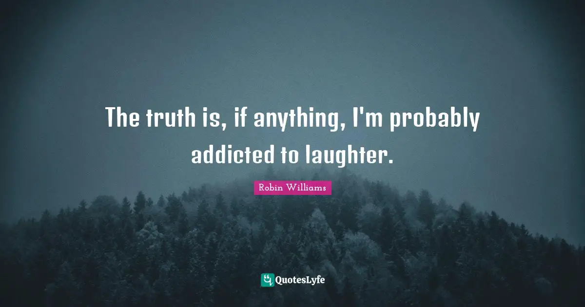 The truth is, if anything, I'm probably addicted to laughter.