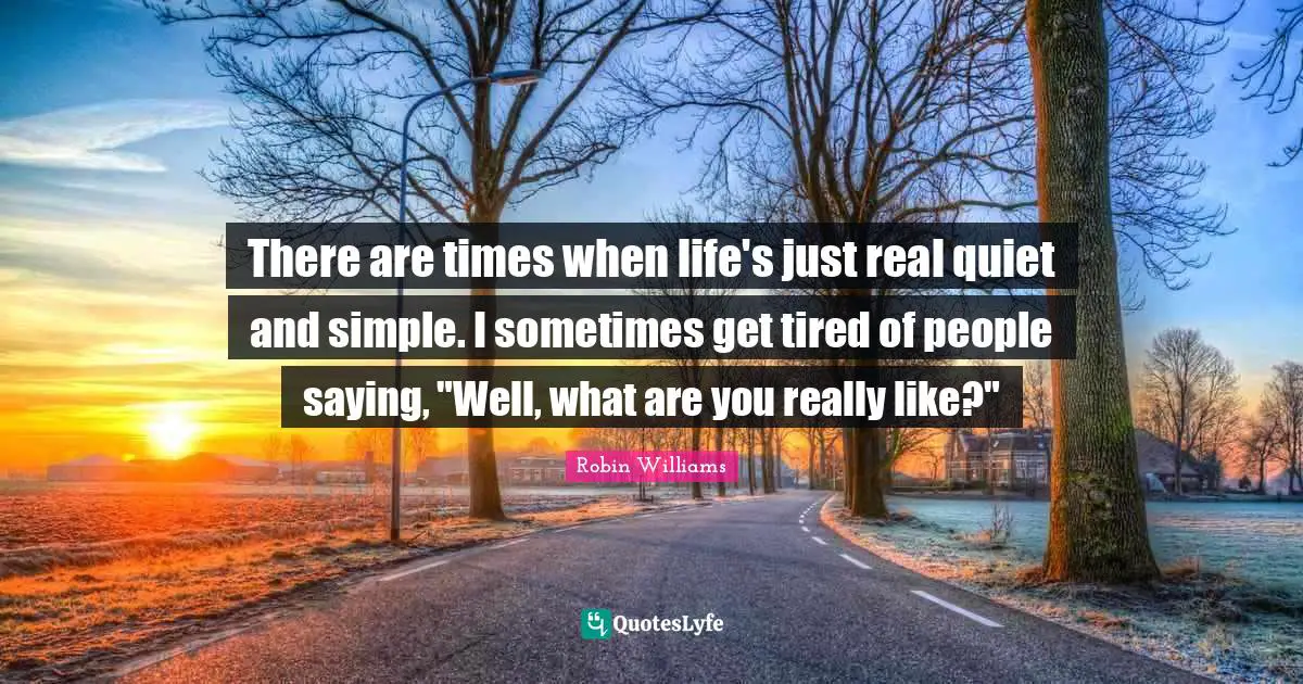 There are times when life's just real quiet and simple. I sometimes get tired of people saying, "Well, what are you really like?"