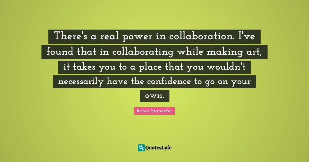 There's a real power in collaboration. I've found that in collaborating while making art, it takes you to a place that you wouldn't necessarily have the confidence to go on your own.