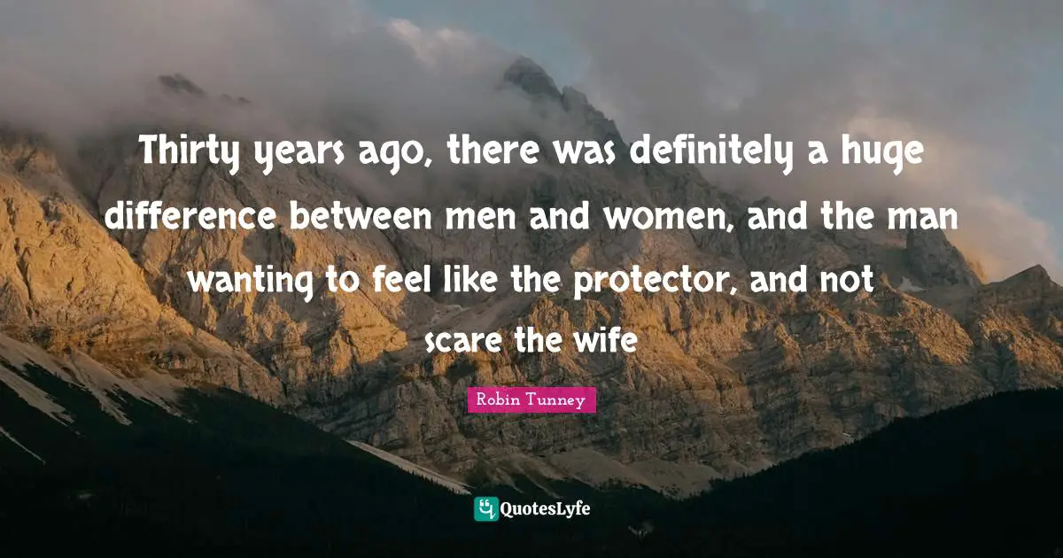 Thirty years ago, there was definitely a huge difference between men and women, and the man wanting to feel like the protector, and not scare the wife