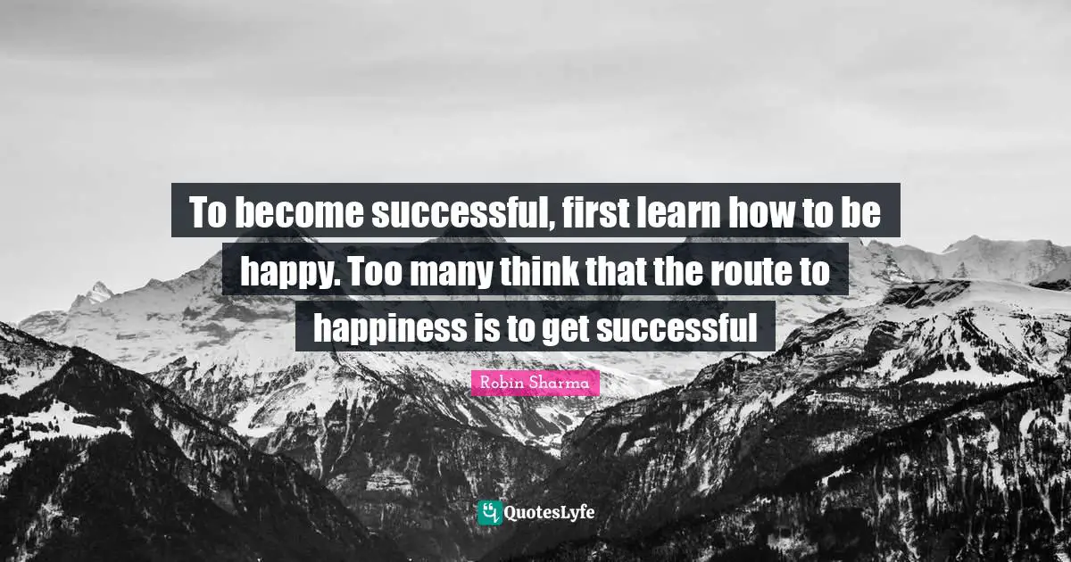 To become successful, first learn how to be happy. Too many think that the route to happiness is to get successful