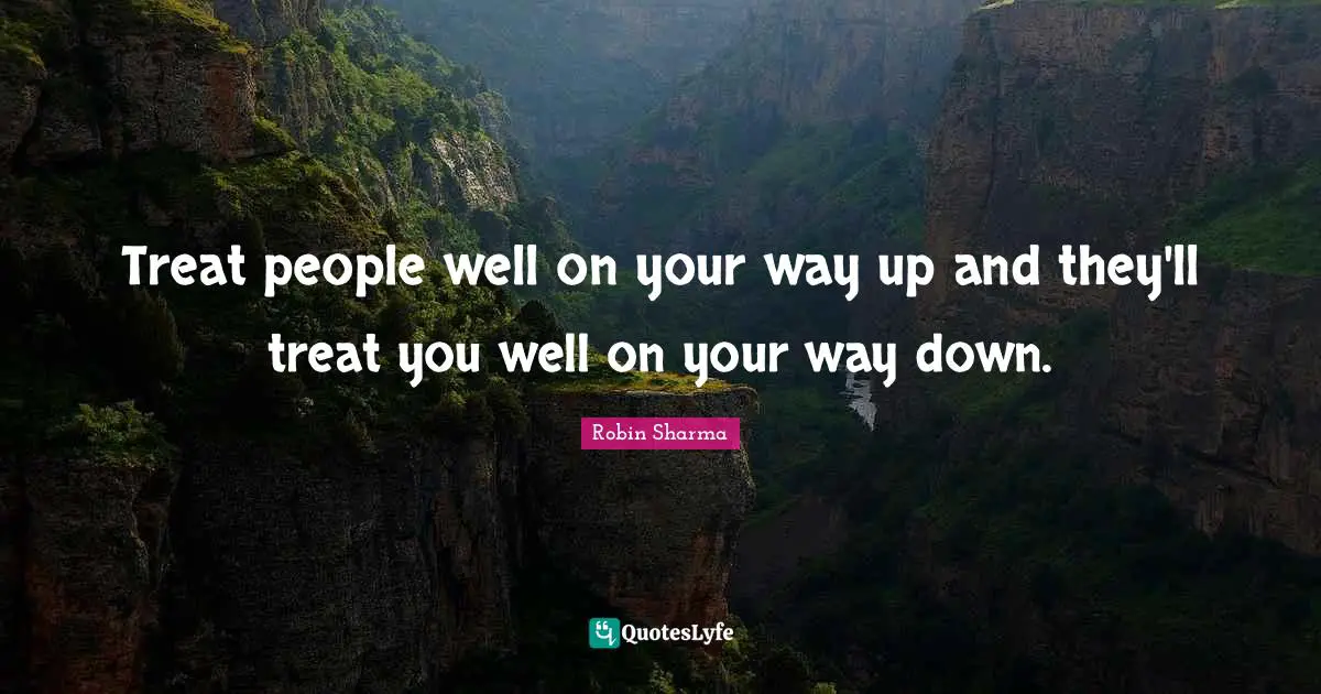Treat people well on your way up and they'll treat you well on your way down.