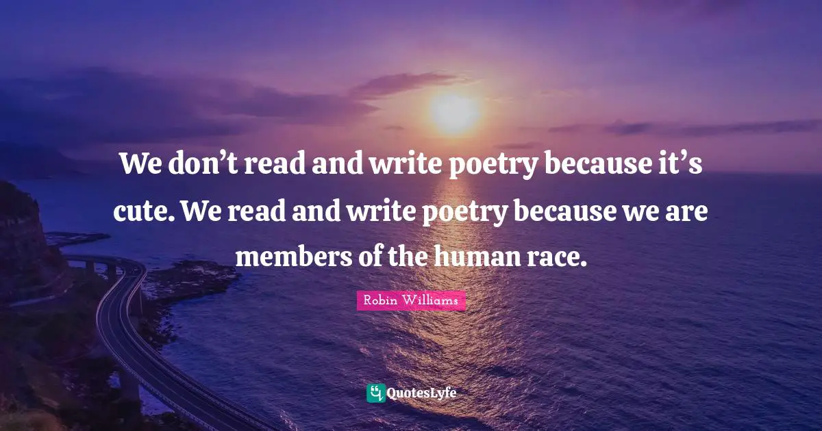 We don’t read and write poetry because it’s cute. We read and write poetry because we are members of the human race.
