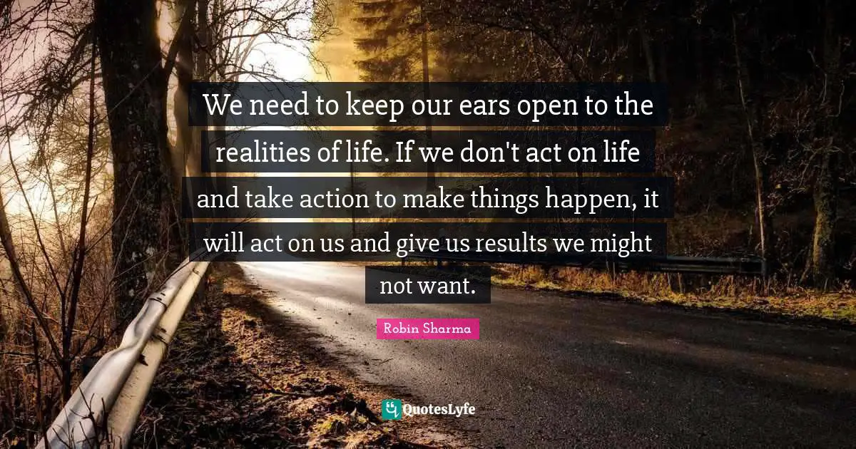 We need to keep our ears open to the realities of life. If we don't act on life and take action to make things happen, it will act on us and give us results we might not want.
