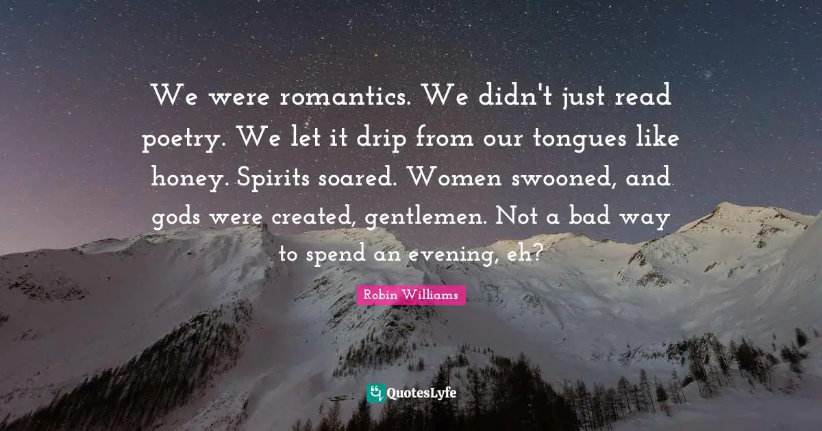 We were romantics. We didn't just read poetry. We let it drip from our tongues like honey. Spirits soared. Women swooned, and gods were created, gentlemen. Not a bad way to spend an evening, eh?